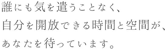 誰にも気を遣うことなく、 自分を開放できる時間と空間が、 あなたを待っています。